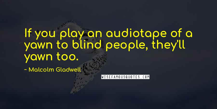 Malcolm Gladwell Quotes: If you play an audiotape of a yawn to blind people, they'll yawn too.