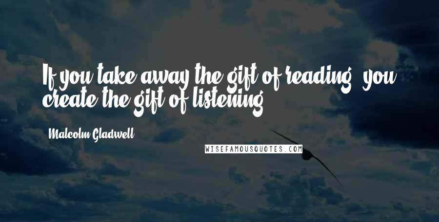 Malcolm Gladwell Quotes: If you take away the gift of reading, you create the gift of listening.