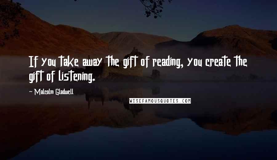 Malcolm Gladwell Quotes: If you take away the gift of reading, you create the gift of listening.