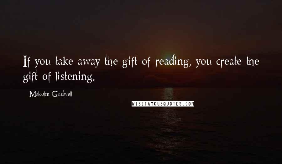 Malcolm Gladwell Quotes: If you take away the gift of reading, you create the gift of listening.
