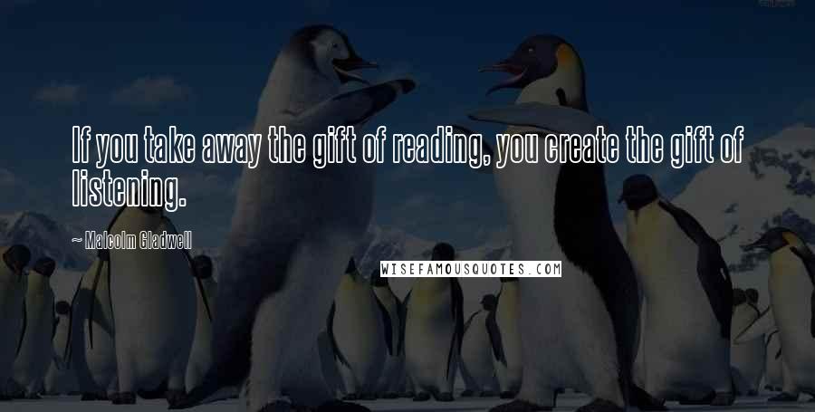 Malcolm Gladwell Quotes: If you take away the gift of reading, you create the gift of listening.