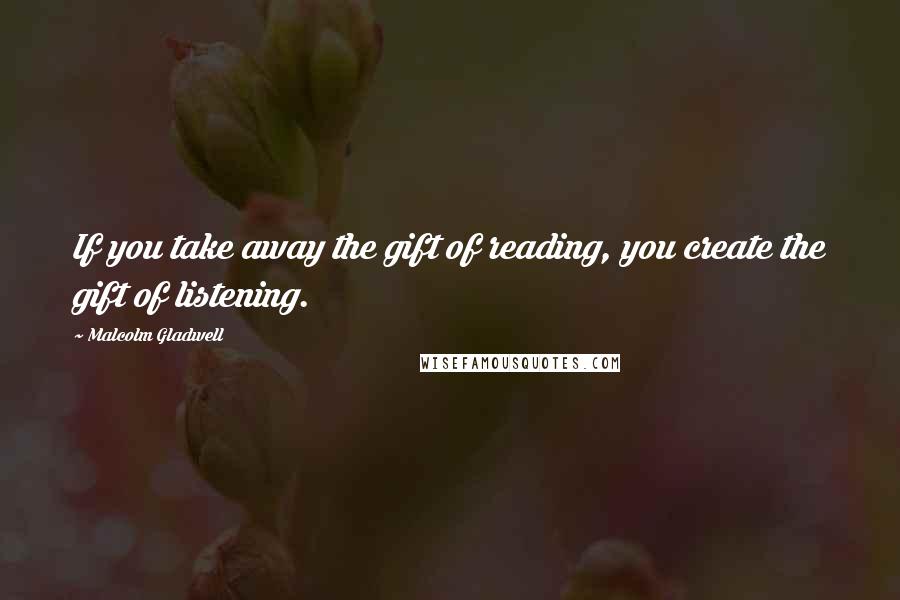 Malcolm Gladwell Quotes: If you take away the gift of reading, you create the gift of listening.