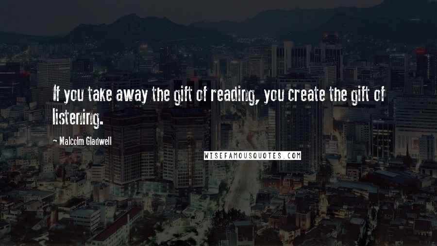 Malcolm Gladwell Quotes: If you take away the gift of reading, you create the gift of listening.