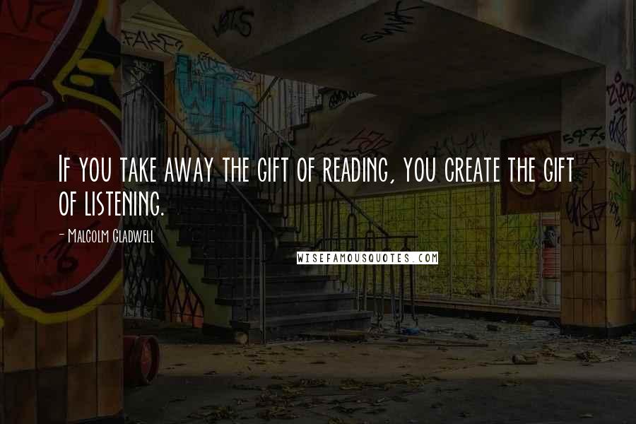 Malcolm Gladwell Quotes: If you take away the gift of reading, you create the gift of listening.