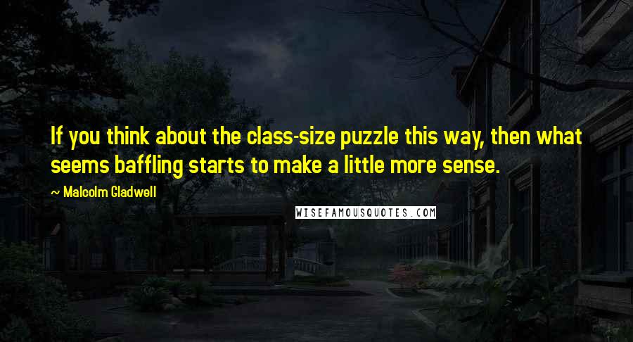 Malcolm Gladwell Quotes: If you think about the class-size puzzle this way, then what seems baffling starts to make a little more sense.