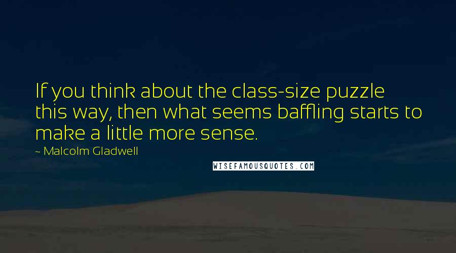 Malcolm Gladwell Quotes: If you think about the class-size puzzle this way, then what seems baffling starts to make a little more sense.