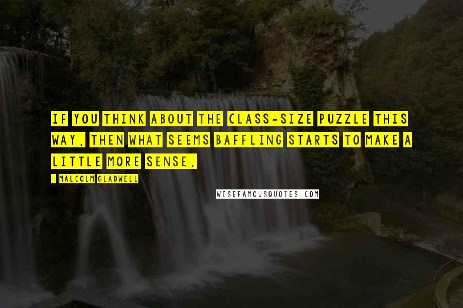 Malcolm Gladwell Quotes: If you think about the class-size puzzle this way, then what seems baffling starts to make a little more sense.