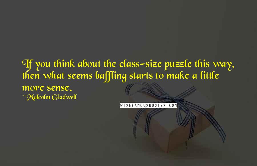 Malcolm Gladwell Quotes: If you think about the class-size puzzle this way, then what seems baffling starts to make a little more sense.