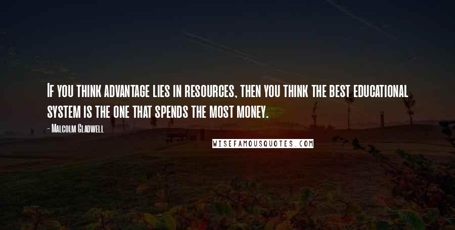 Malcolm Gladwell Quotes: If you think advantage lies in resources, then you think the best educational system is the one that spends the most money.