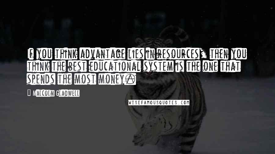 Malcolm Gladwell Quotes: If you think advantage lies in resources, then you think the best educational system is the one that spends the most money.