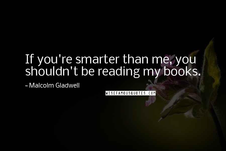 Malcolm Gladwell Quotes: If you're smarter than me, you shouldn't be reading my books.