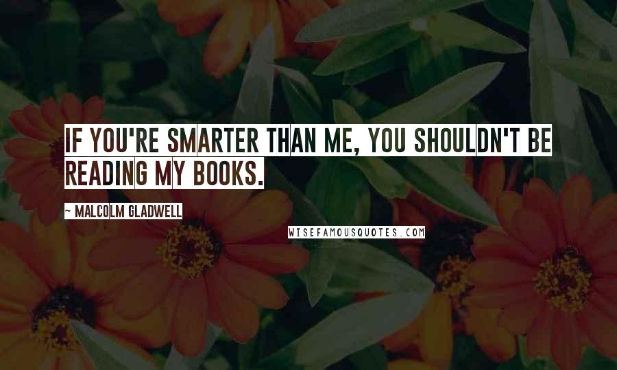 Malcolm Gladwell Quotes: If you're smarter than me, you shouldn't be reading my books.