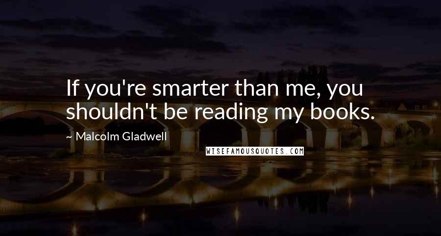 Malcolm Gladwell Quotes: If you're smarter than me, you shouldn't be reading my books.