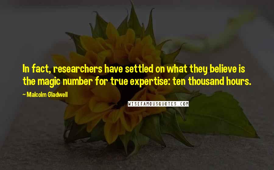 Malcolm Gladwell Quotes: In fact, researchers have settled on what they believe is the magic number for true expertise: ten thousand hours.