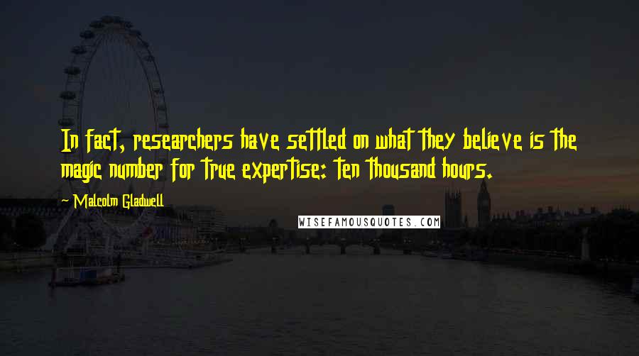 Malcolm Gladwell Quotes: In fact, researchers have settled on what they believe is the magic number for true expertise: ten thousand hours.