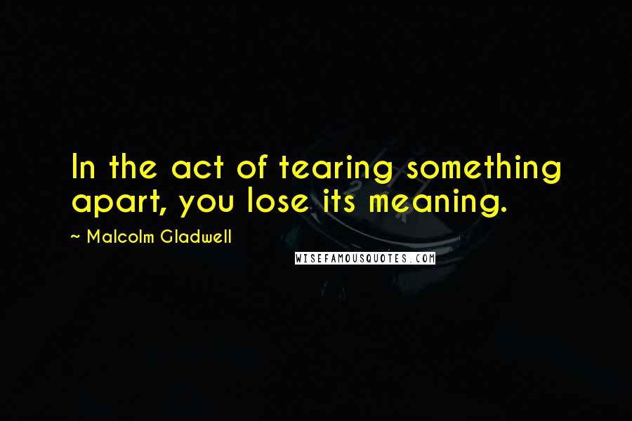 Malcolm Gladwell Quotes: In the act of tearing something apart, you lose its meaning.
