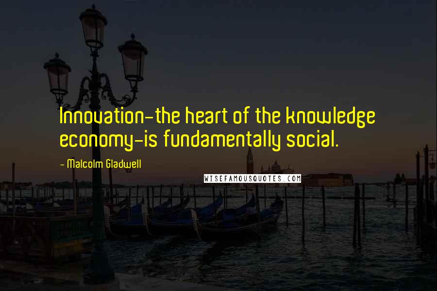 Malcolm Gladwell Quotes: Innovation-the heart of the knowledge economy-is fundamentally social.