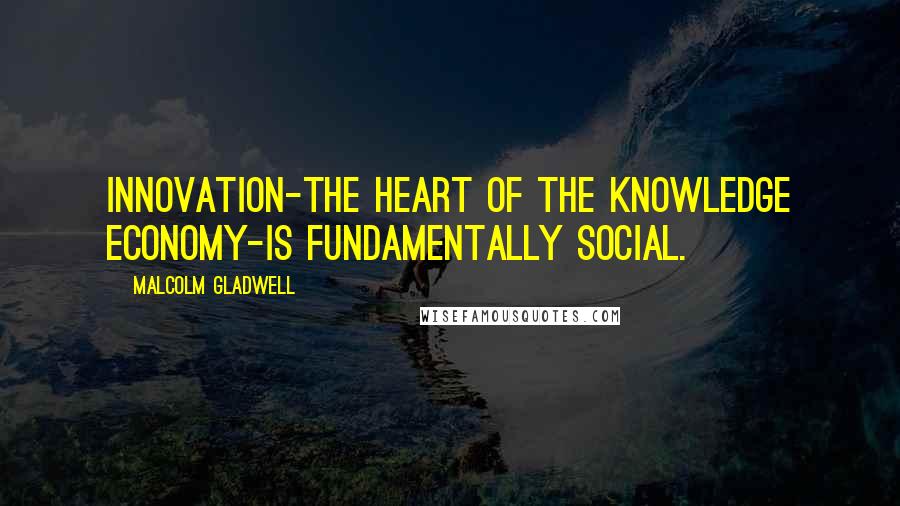 Malcolm Gladwell Quotes: Innovation-the heart of the knowledge economy-is fundamentally social.