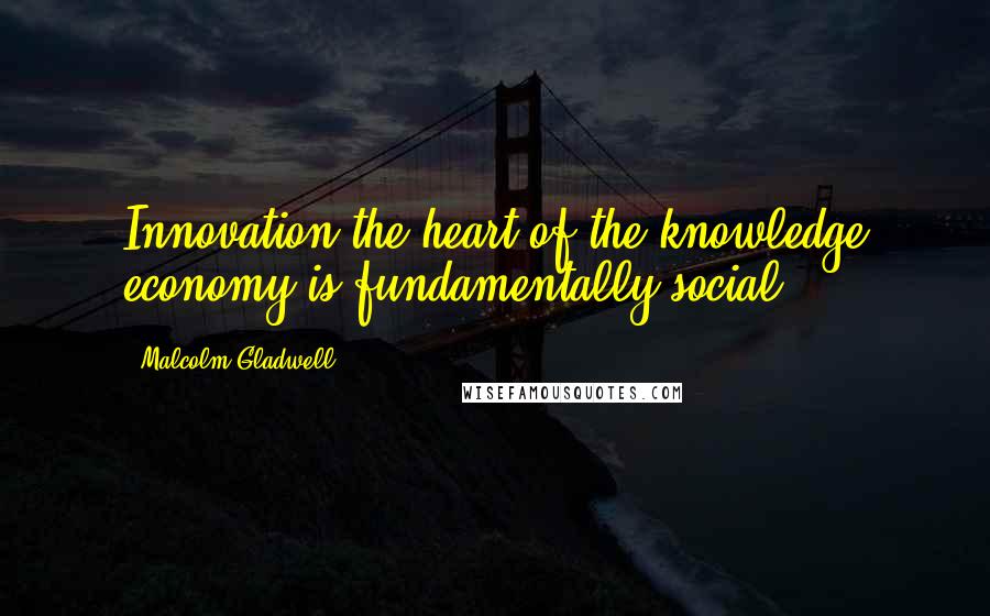 Malcolm Gladwell Quotes: Innovation-the heart of the knowledge economy-is fundamentally social.