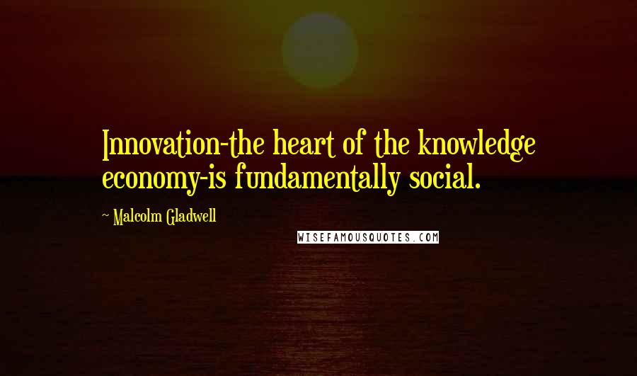 Malcolm Gladwell Quotes: Innovation-the heart of the knowledge economy-is fundamentally social.