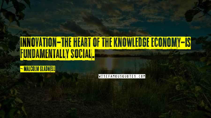 Malcolm Gladwell Quotes: Innovation-the heart of the knowledge economy-is fundamentally social.