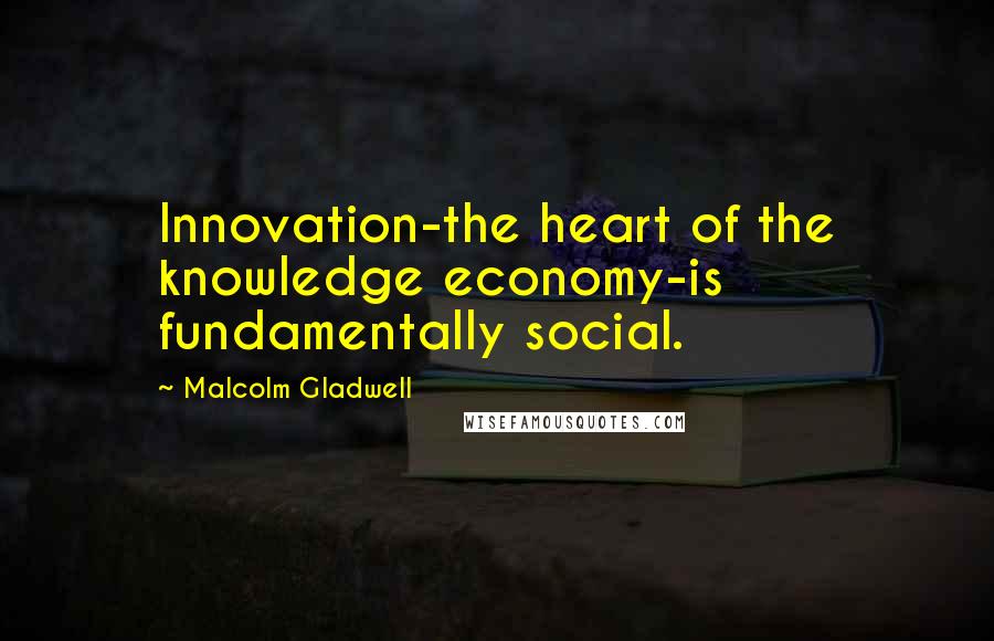 Malcolm Gladwell Quotes: Innovation-the heart of the knowledge economy-is fundamentally social.