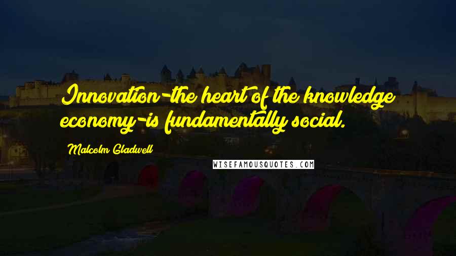 Malcolm Gladwell Quotes: Innovation-the heart of the knowledge economy-is fundamentally social.