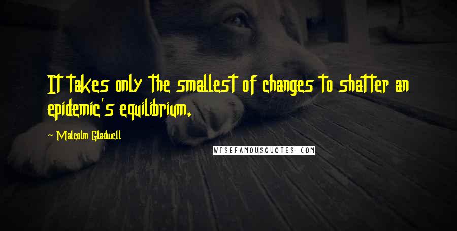 Malcolm Gladwell Quotes: It takes only the smallest of changes to shatter an epidemic's equilibrium.