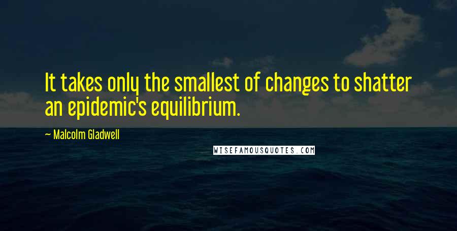 Malcolm Gladwell Quotes: It takes only the smallest of changes to shatter an epidemic's equilibrium.