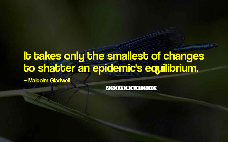 Malcolm Gladwell Quotes: It takes only the smallest of changes to shatter an epidemic's equilibrium.