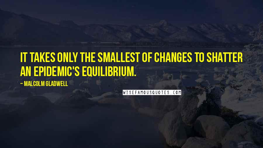 Malcolm Gladwell Quotes: It takes only the smallest of changes to shatter an epidemic's equilibrium.