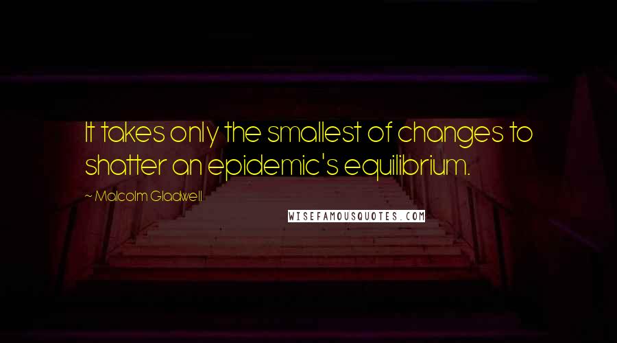 Malcolm Gladwell Quotes: It takes only the smallest of changes to shatter an epidemic's equilibrium.