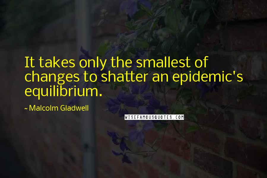 Malcolm Gladwell Quotes: It takes only the smallest of changes to shatter an epidemic's equilibrium.