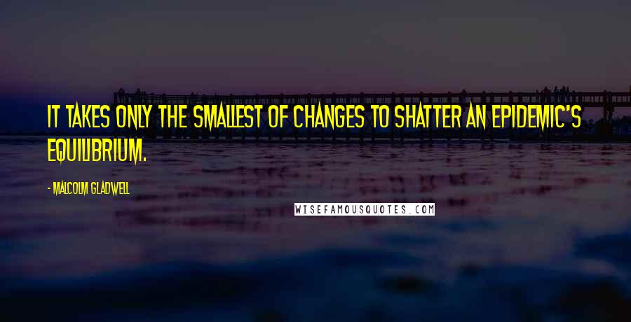 Malcolm Gladwell Quotes: It takes only the smallest of changes to shatter an epidemic's equilibrium.