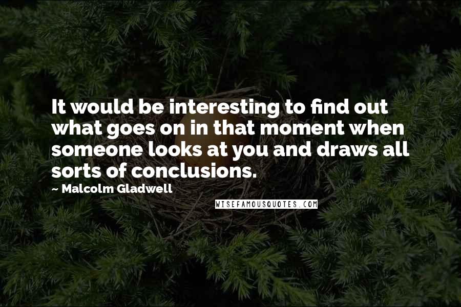 Malcolm Gladwell Quotes: It would be interesting to find out what goes on in that moment when someone looks at you and draws all sorts of conclusions.