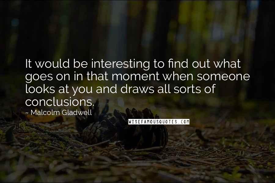 Malcolm Gladwell Quotes: It would be interesting to find out what goes on in that moment when someone looks at you and draws all sorts of conclusions.