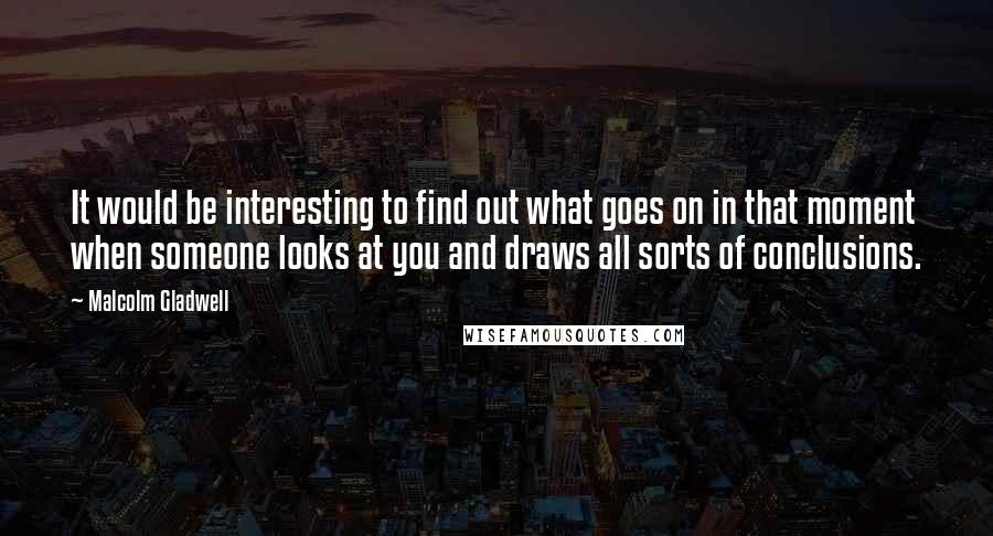 Malcolm Gladwell Quotes: It would be interesting to find out what goes on in that moment when someone looks at you and draws all sorts of conclusions.