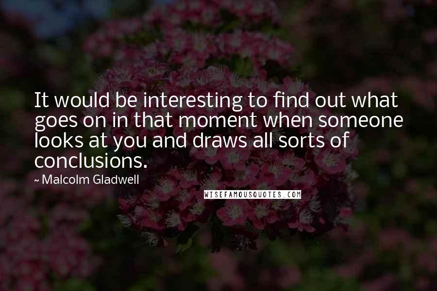 Malcolm Gladwell Quotes: It would be interesting to find out what goes on in that moment when someone looks at you and draws all sorts of conclusions.