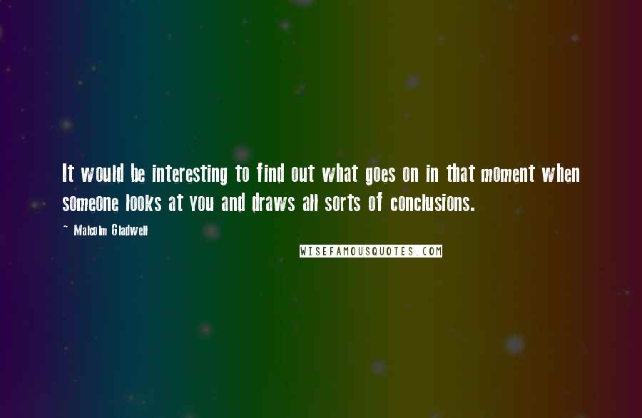 Malcolm Gladwell Quotes: It would be interesting to find out what goes on in that moment when someone looks at you and draws all sorts of conclusions.