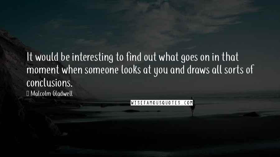 Malcolm Gladwell Quotes: It would be interesting to find out what goes on in that moment when someone looks at you and draws all sorts of conclusions.