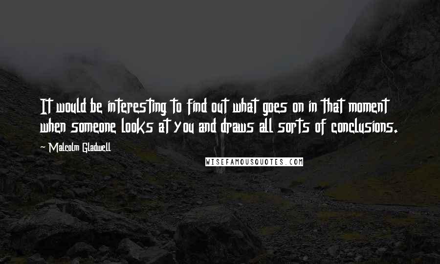 Malcolm Gladwell Quotes: It would be interesting to find out what goes on in that moment when someone looks at you and draws all sorts of conclusions.