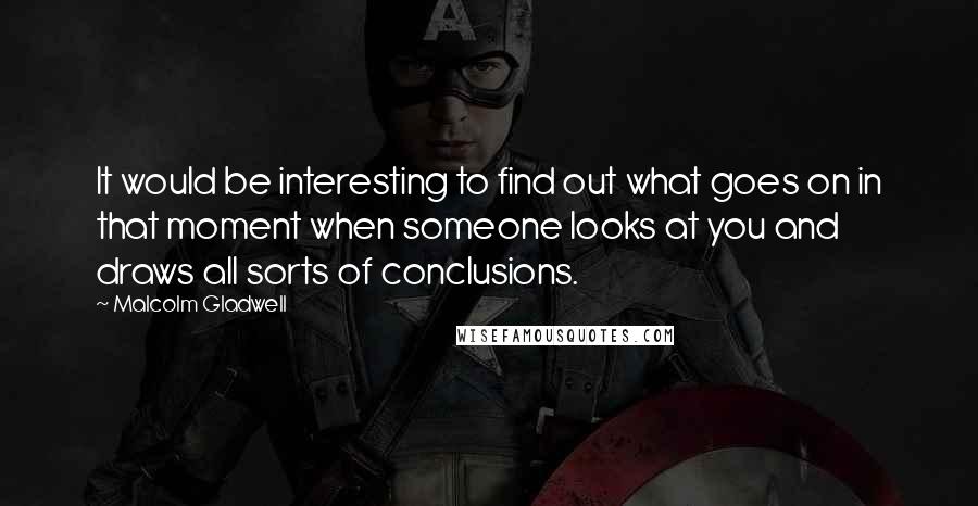 Malcolm Gladwell Quotes: It would be interesting to find out what goes on in that moment when someone looks at you and draws all sorts of conclusions.