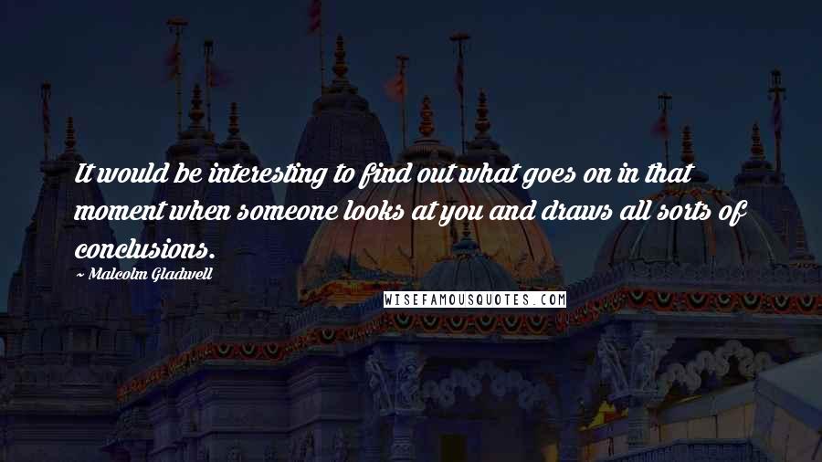 Malcolm Gladwell Quotes: It would be interesting to find out what goes on in that moment when someone looks at you and draws all sorts of conclusions.