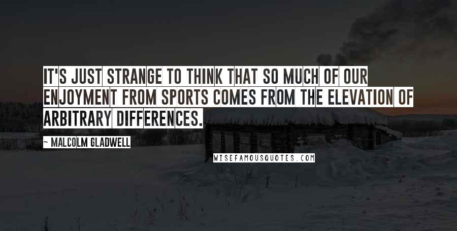 Malcolm Gladwell Quotes: It's just strange to think that so much of our enjoyment from sports comes from the elevation of arbitrary differences.