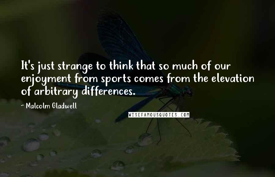 Malcolm Gladwell Quotes: It's just strange to think that so much of our enjoyment from sports comes from the elevation of arbitrary differences.