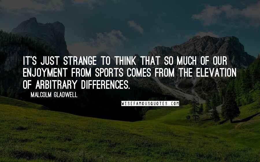 Malcolm Gladwell Quotes: It's just strange to think that so much of our enjoyment from sports comes from the elevation of arbitrary differences.
