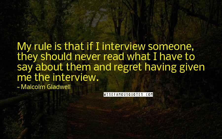 Malcolm Gladwell Quotes: My rule is that if I interview someone, they should never read what I have to say about them and regret having given me the interview.