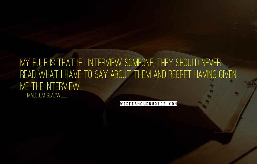 Malcolm Gladwell Quotes: My rule is that if I interview someone, they should never read what I have to say about them and regret having given me the interview.