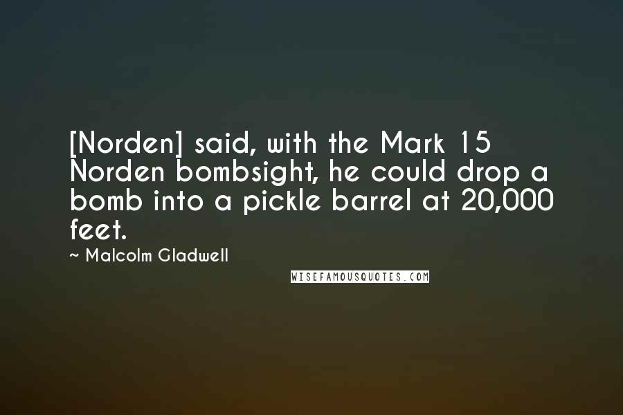 Malcolm Gladwell Quotes: [Norden] said, with the Mark 15 Norden bombsight, he could drop a bomb into a pickle barrel at 20,000 feet.