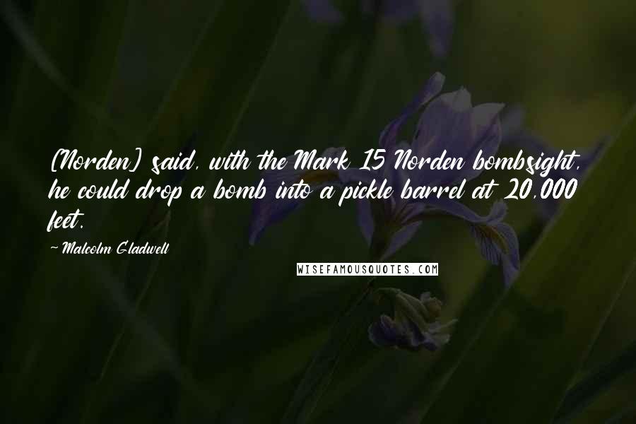 Malcolm Gladwell Quotes: [Norden] said, with the Mark 15 Norden bombsight, he could drop a bomb into a pickle barrel at 20,000 feet.